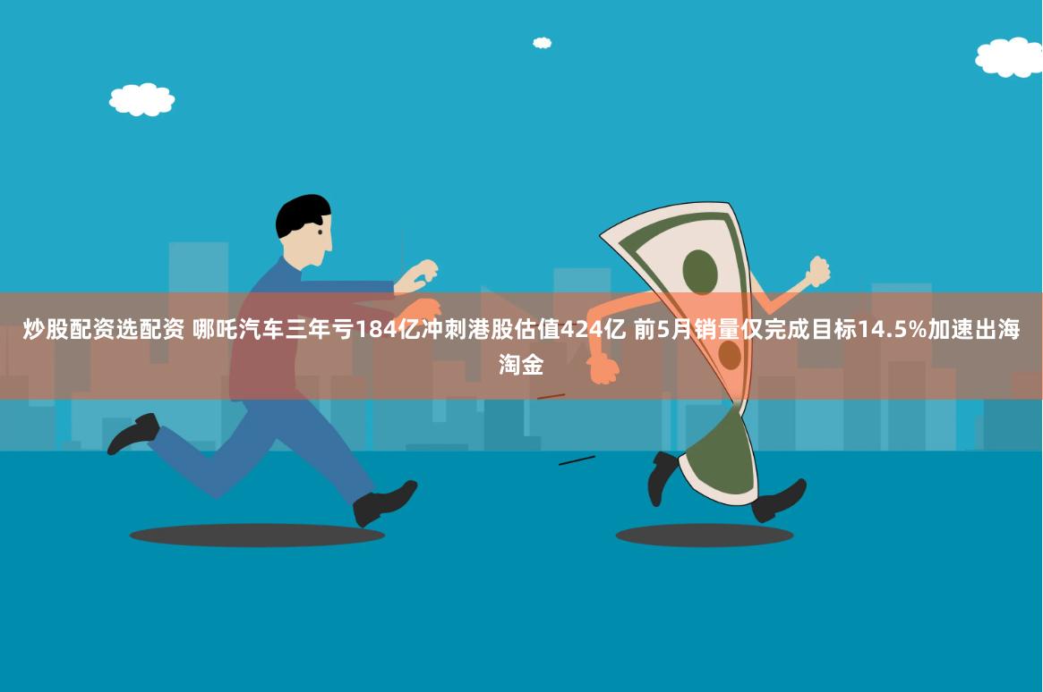 炒股配资选配资 哪吒汽车三年亏184亿冲刺港股估值424亿 前5月销量仅完成目标14.5%加速出海淘金