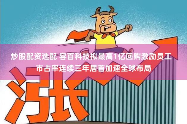 炒股配资选配 容百科技拟最高1亿回购激励员工  市占率连续三年居首加速全球布局