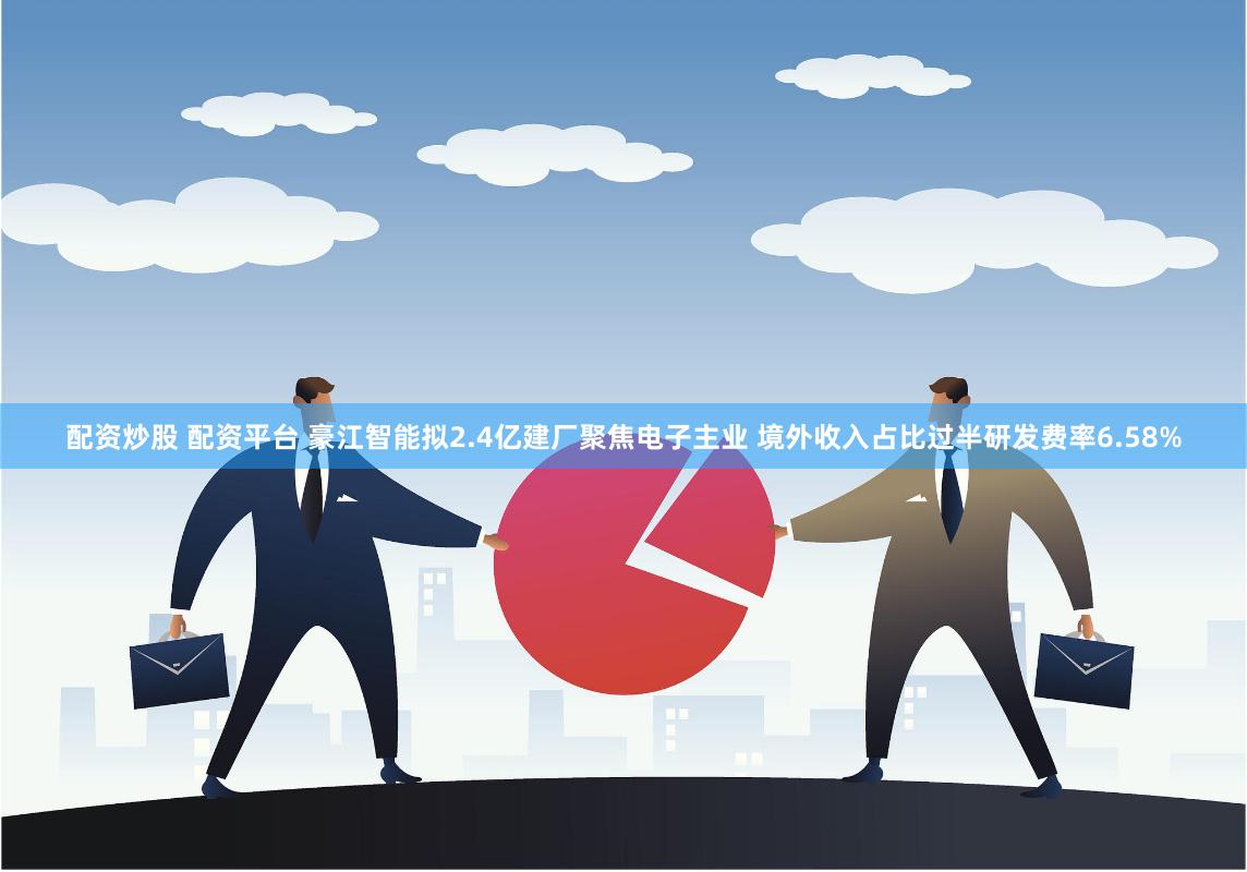 配资炒股 配资平台 豪江智能拟2.4亿建厂聚焦电子主业 境外收入占比过半研发费率6.58%