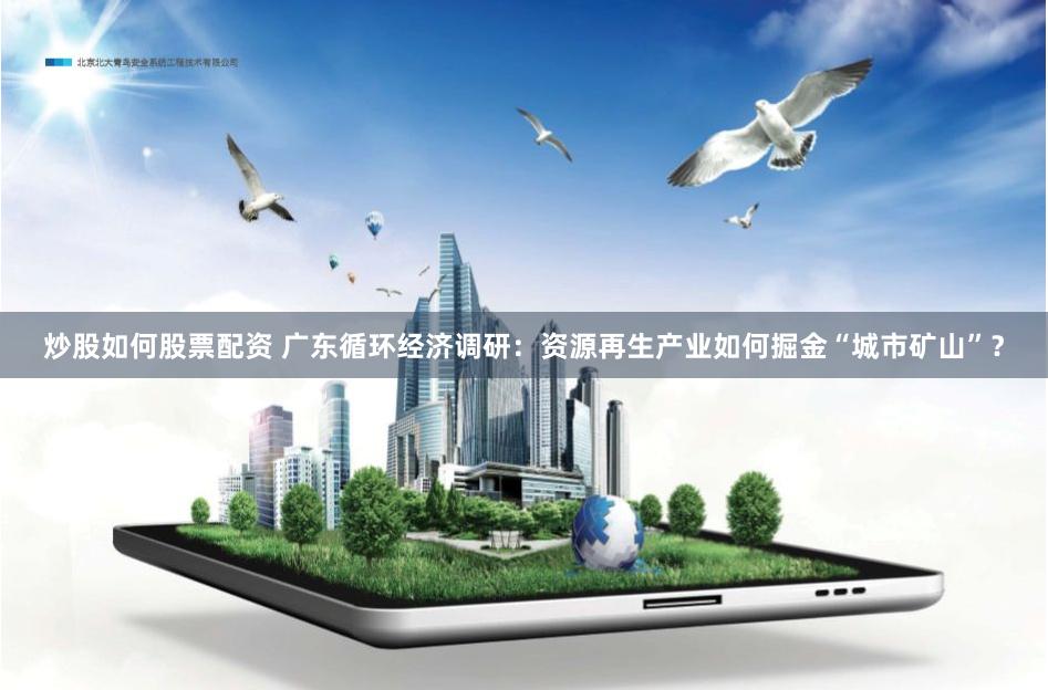 炒股如何股票配资 广东循环经济调研：资源再生产业如何掘金“城市矿山”？
