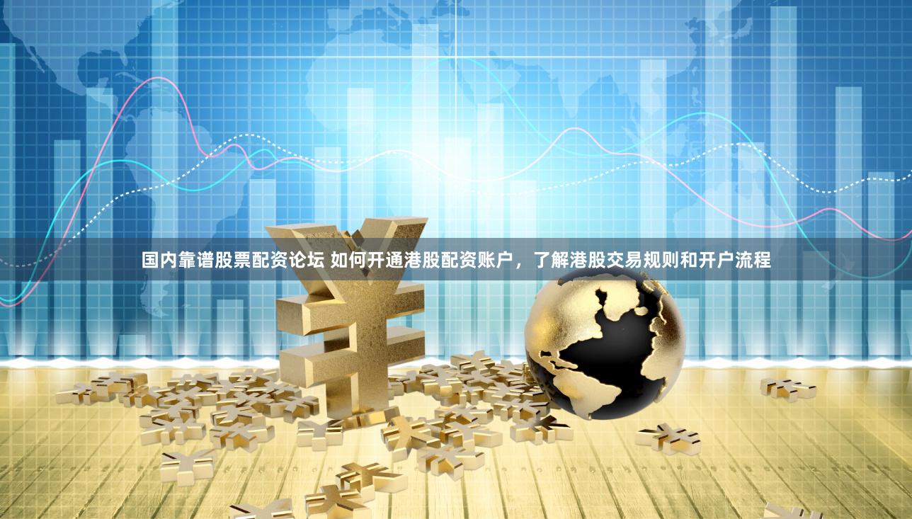 国内靠谱股票配资论坛 如何开通港股配资账户，了解港股交易规则和开户流程