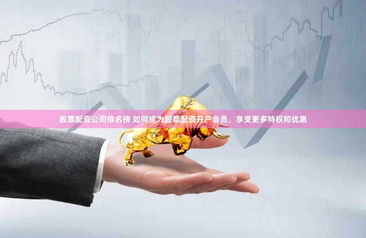 股票配资公司排名榜 如何成为股票配资开户会员，享受更多特权和优惠