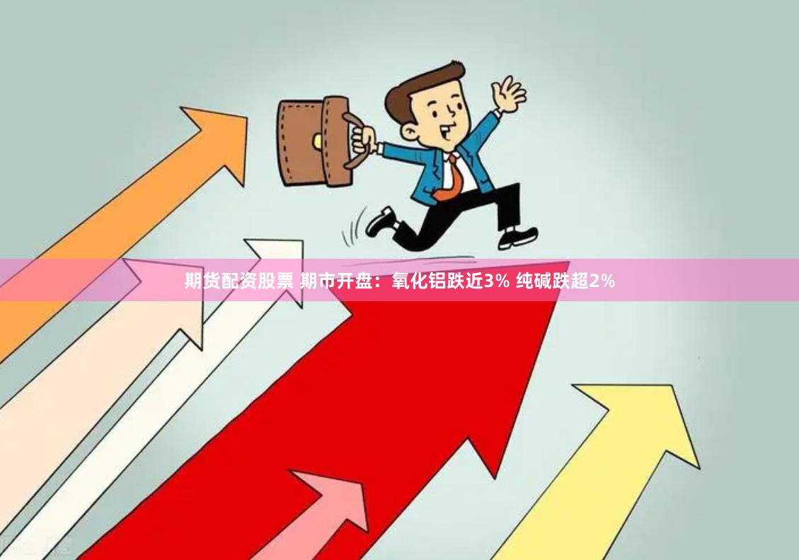 期货配资股票 期市开盘：氧化铝跌近3% 纯碱跌超2%
