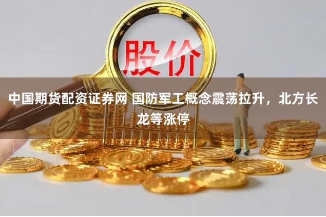 中国期货配资证券网 国防军工概念震荡拉升，北方长龙等涨停