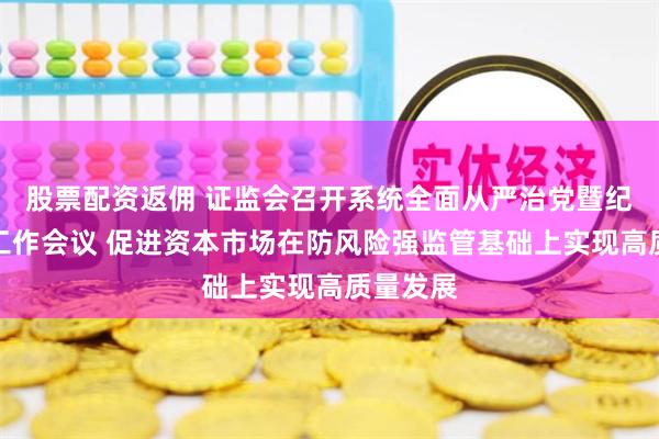股票配资返佣 证监会召开系统全面从严治党暨纪检监察工作会议 促进资本市场在防风险强监管基础上实现高质量发展