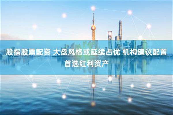 股指股票配资 大盘风格或延续占优 机构建议配置首选红利资产