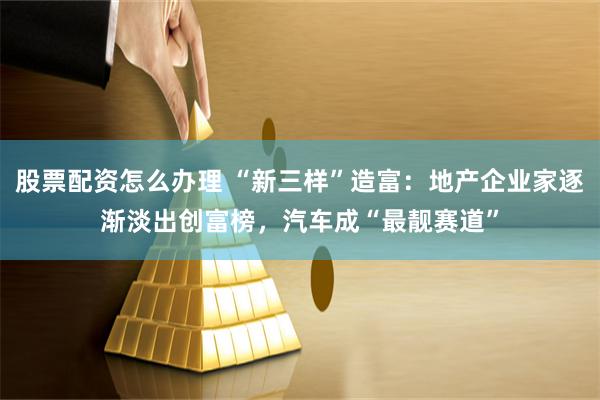 股票配资怎么办理 “新三样”造富：地产企业家逐渐淡出创富榜，汽车成“最靓赛道”