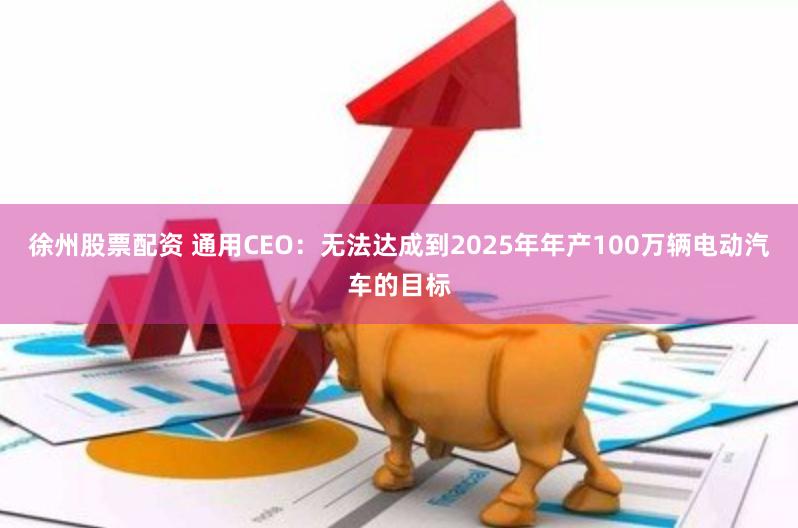 徐州股票配资 通用CEO：无法达成到2025年年产100万辆电动汽车的目标