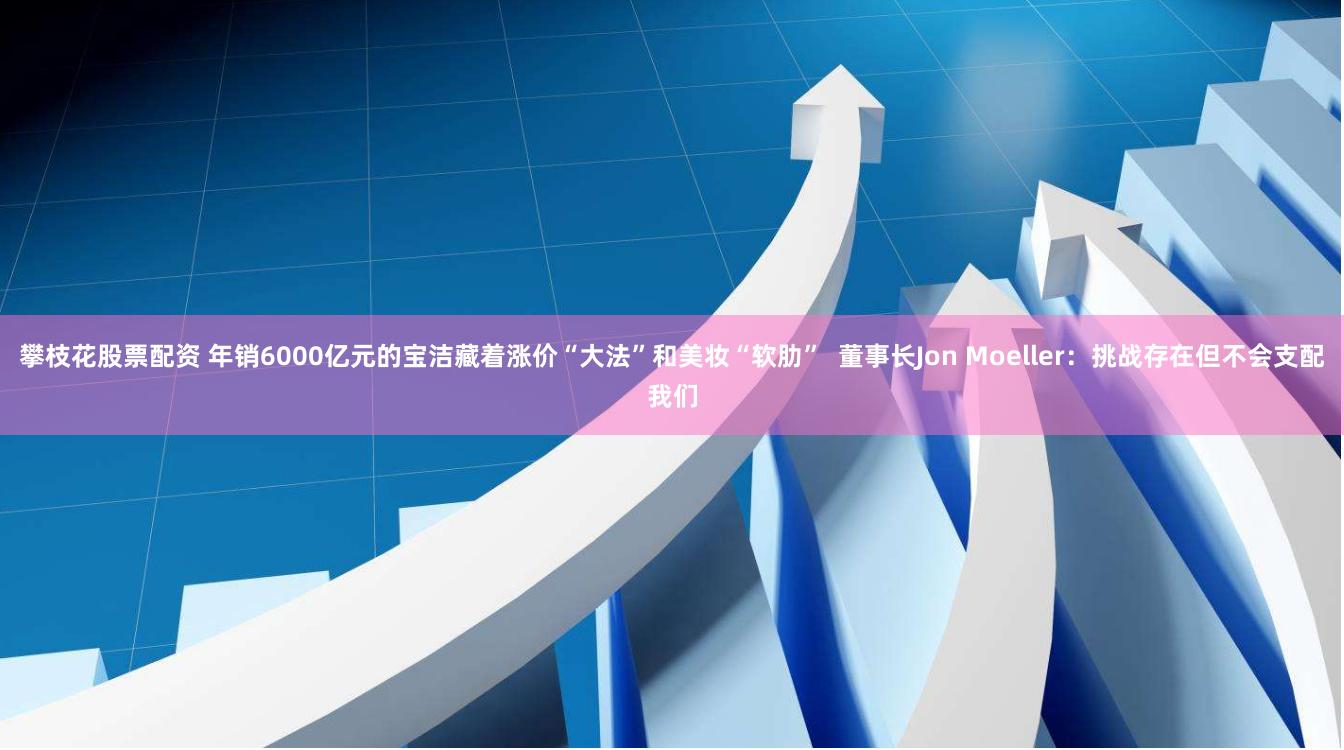 攀枝花股票配资 年销6000亿元的宝洁藏着涨价“大法”和美妆“软肋”  董事长Jon Moeller：挑战存在但不会支配我们