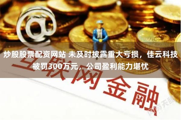 炒股股票配资网站 未及时披露重大亏损，佳云科技被罚300万元，公司盈利能力堪忧