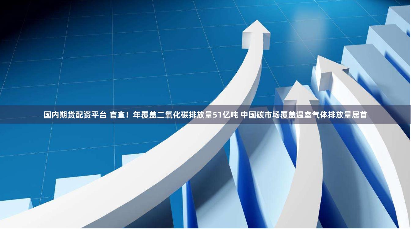 国内期货配资平台 官宣！年覆盖二氧化碳排放量51亿吨 中国碳市场覆盖温室气体排放量居首