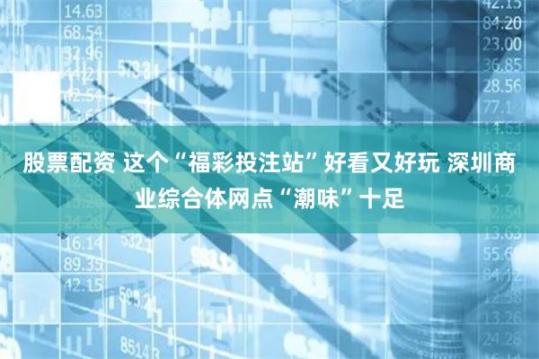 股票配资 这个“福彩投注站”好看又好玩 深圳商业综合体网点“潮味”十足
