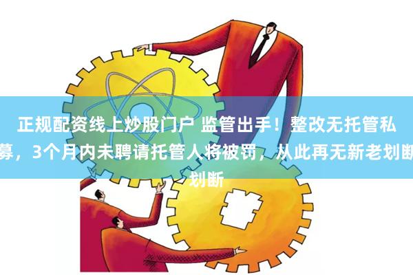 正规配资线上炒股门户 监管出手！整改无托管私募，3个月内未聘请托管人将被罚，从此再无新老划断