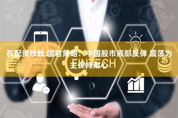 在配资炒股 国君策略：中国股市底部反弹 震荡为主保持耐心