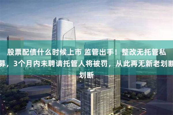 股票配债什么时候上市 监管出手！整改无托管私募，3个月内未聘请托管人将被罚，从此再无新老划断