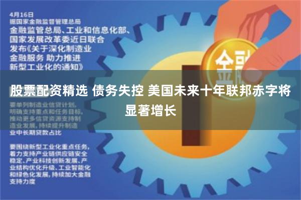股票配资精选 债务失控 美国未来十年联邦赤字将显著增长