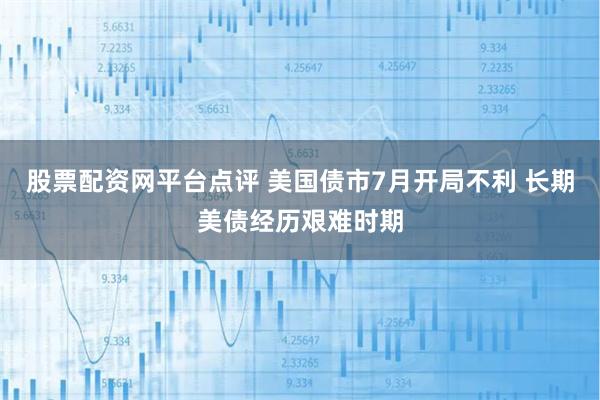股票配资网平台点评 美国债市7月开局不利 长期美债经历艰难时期