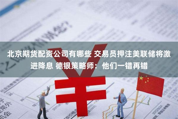 北京期货配资公司有哪些 交易员押注美联储将激进降息 德银策略师：他们一错再错