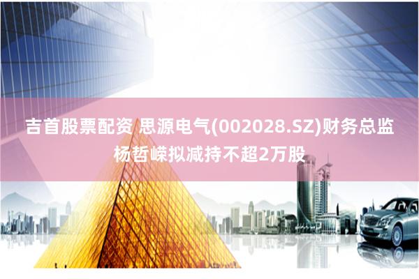 吉首股票配资 思源电气(002028.SZ)财务总监杨哲嵘拟减持不超2万股
