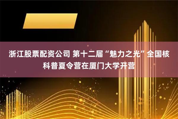 浙江股票配资公司 第十二届“魅力之光”全国核科普夏令营在厦门大学开营