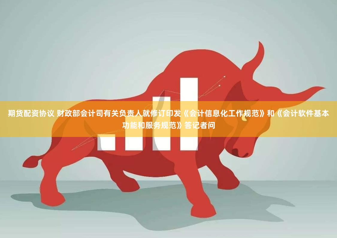 期货配资协议 财政部会计司有关负责人就修订印发《会计信息化工作规范》和《会计软件基本功能和服务规范》答记者问