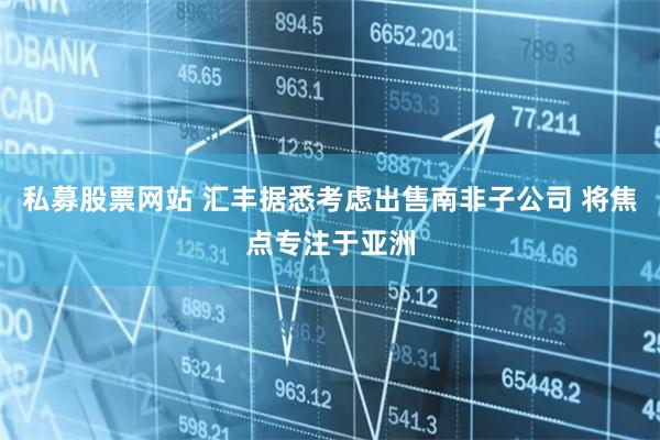 私募股票网站 汇丰据悉考虑出售南非子公司 将焦点专注于亚洲