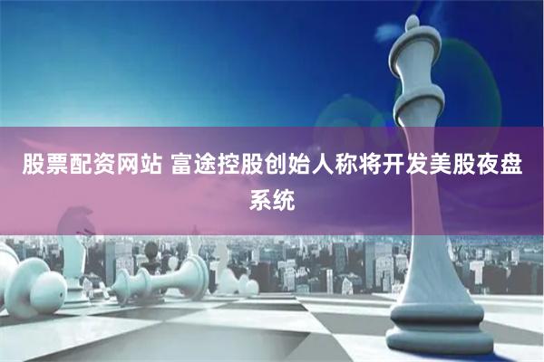 股票配资网站 富途控股创始人称将开发美股夜盘系统