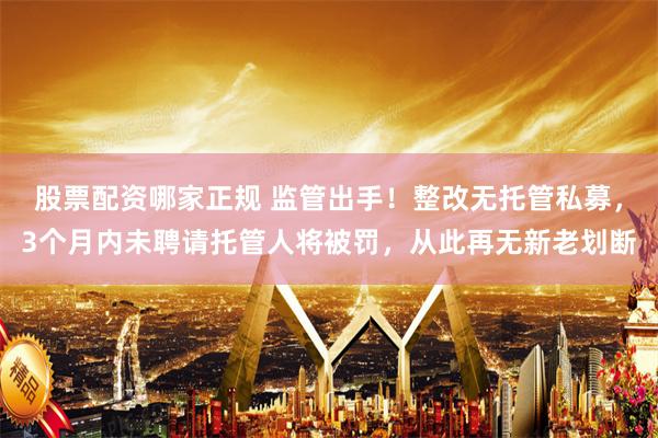 股票配资哪家正规 监管出手！整改无托管私募，3个月内未聘请托管人将被罚，从此再无新老划断