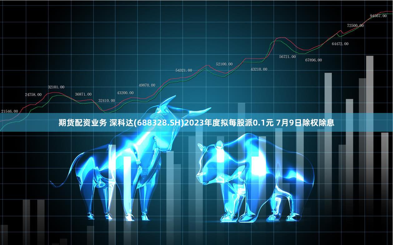 期货配资业务 深科达(688328.SH)2023年度拟每股派0.1元 7月9日除权除息