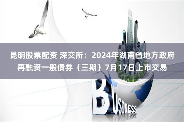 昆明股票配资 深交所：2024年湖南省地方政府再融资一般债券（三期）7月17日上市交易