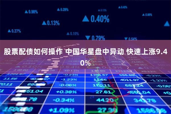 股票配债如何操作 中国华星盘中异动 快速上涨9.40%