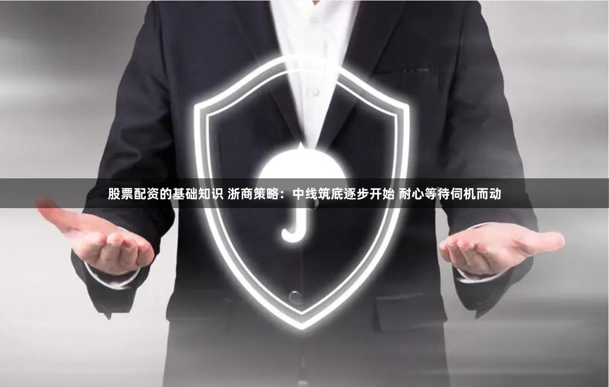 股票配资的基础知识 浙商策略：中线筑底逐步开始 耐心等待伺机而动