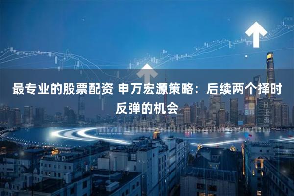 最专业的股票配资 申万宏源策略：后续两个择时反弹的机会