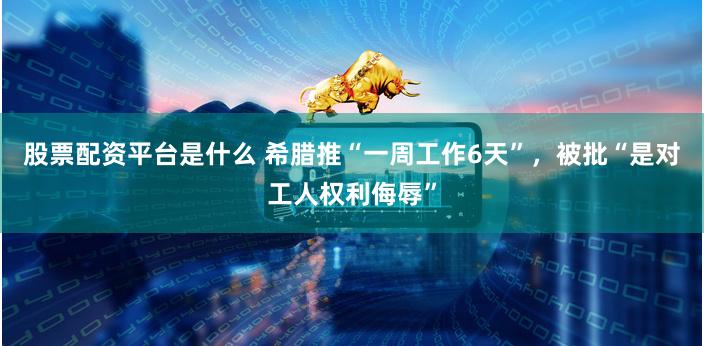 股票配资平台是什么 希腊推“一周工作6天”，被批“是对工人权利侮辱”