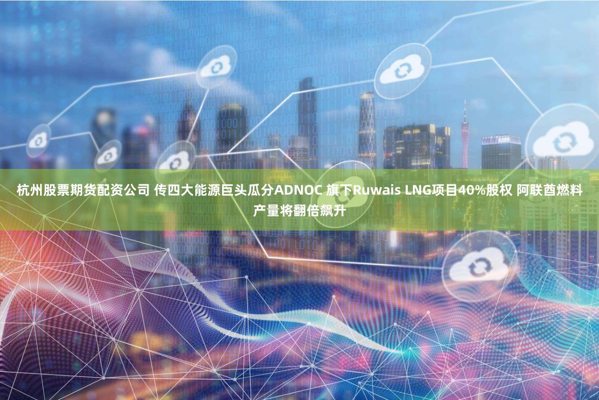 杭州股票期货配资公司 传四大能源巨头瓜分ADNOC 旗下Ruwais LNG项目40%股权 阿联酋燃料产量将翻倍飙升