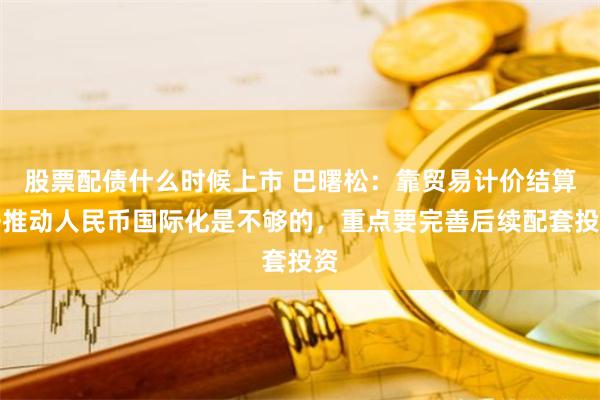 股票配债什么时候上市 巴曙松：靠贸易计价结算去推动人民币国际化是不够的，重点要完善后续配套投资