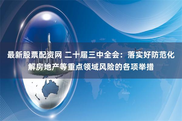 最新股票配资网 二十届三中全会：落实好防范化解房地产等重点领域风险的各项举措