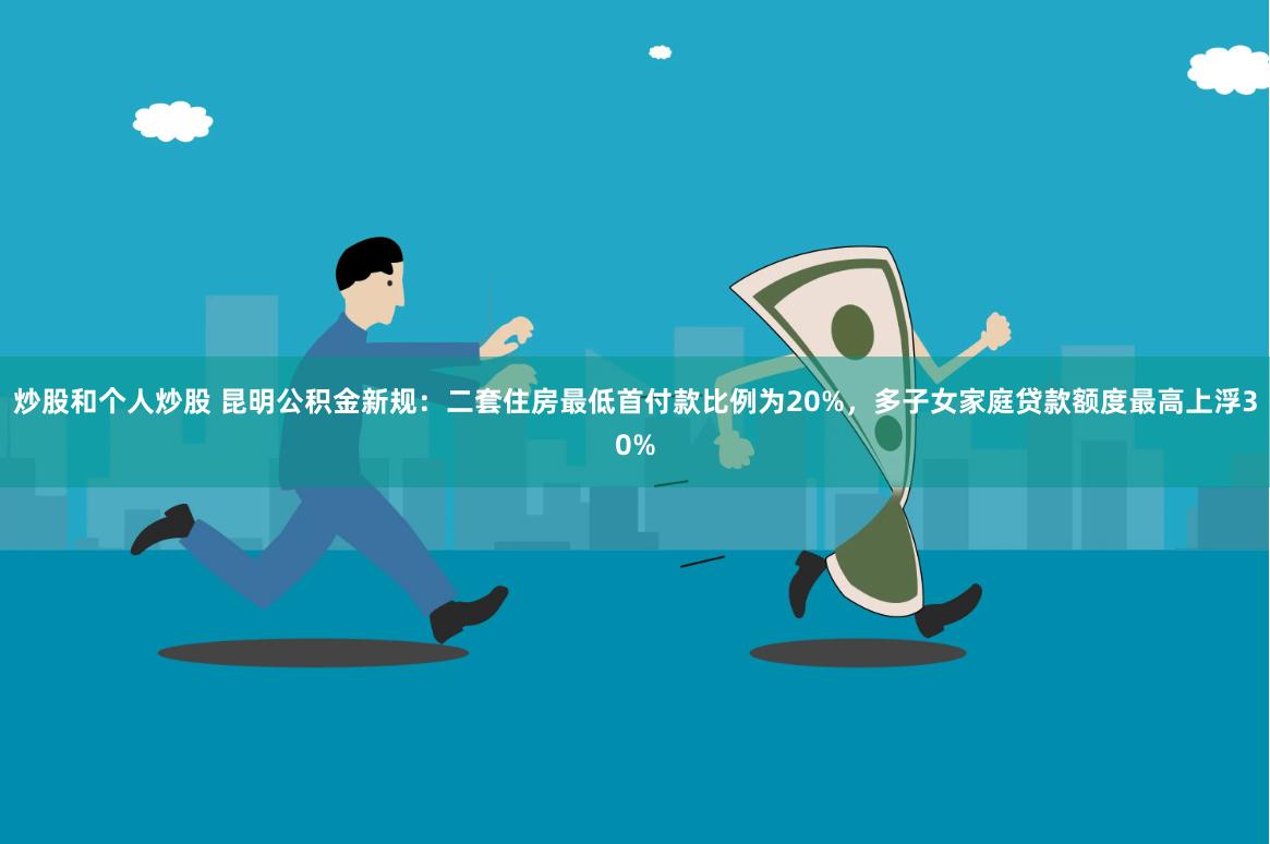 炒股和个人炒股 昆明公积金新规：二套住房最低首付款比例为20%，多子女家庭贷款额度最高上浮30%