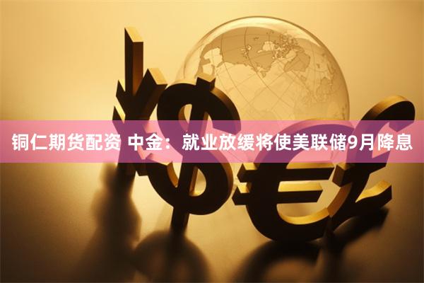 铜仁期货配资 中金：就业放缓将使美联储9月降息