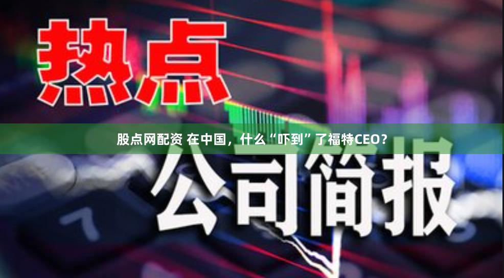 股点网配资 在中国，什么“吓到”了福特CEO？