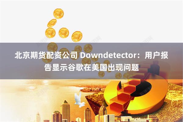 北京期货配资公司 Downdetector：用户报告显示谷歌在美国出现问题