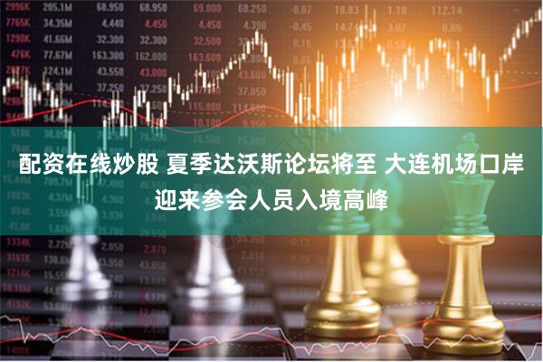 配资在线炒股 夏季达沃斯论坛将至 大连机场口岸迎来参会人员入境高峰