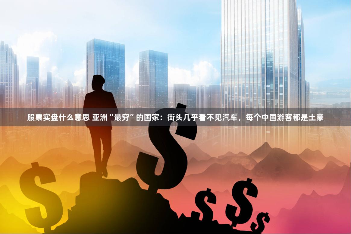 股票实盘什么意思 亚洲“最穷”的国家：街头几乎看不见汽车，每个中国游客都是土豪