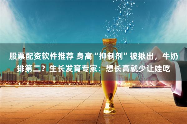 股票配资软件推荐 身高“抑制剂”被揪出，牛奶排第二？生长发育专家：想长高就少让娃吃