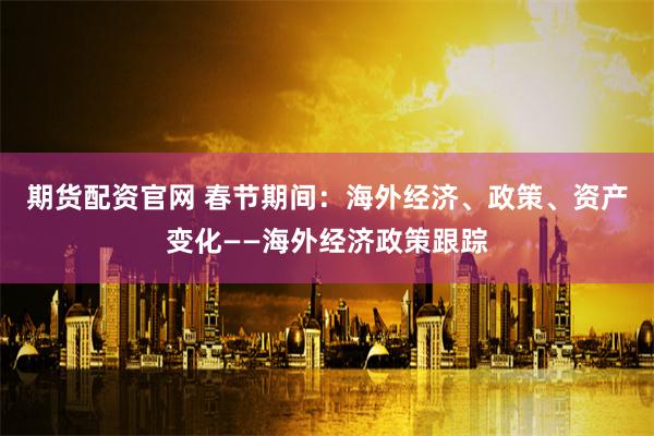 期货配资官网 春节期间：海外经济、政策、资产变化——海外经济政策跟踪