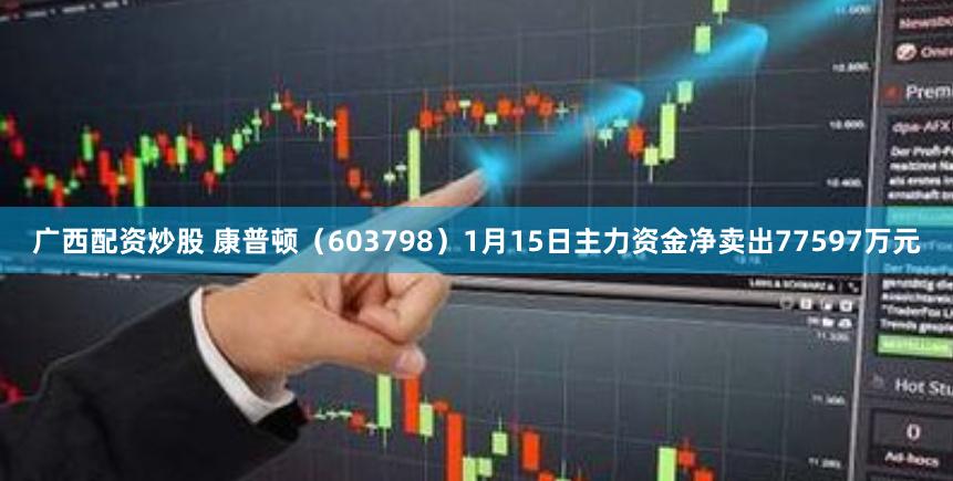 广西配资炒股 康普顿（603798）1月15日主力资金净卖出77597万元