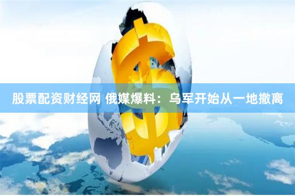 股票配资财经网 俄媒爆料：乌军开始从一地撤离