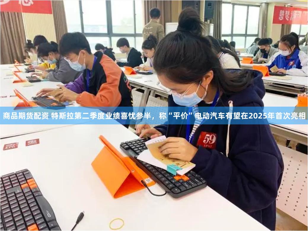 商品期货配资 特斯拉第二季度业绩喜忧参半，称“平价”电动汽车有望在2025年首次亮相