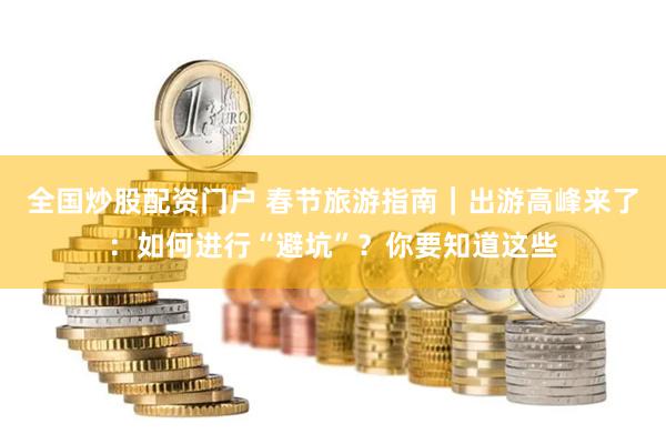 全国炒股配资门户 春节旅游指南｜出游高峰来了：如何进行“避坑”？你要知道这些