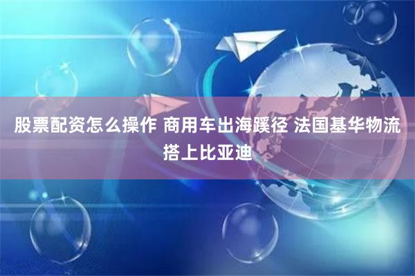 股票配资怎么操作 商用车出海蹊径 法国基华物流搭上比亚迪